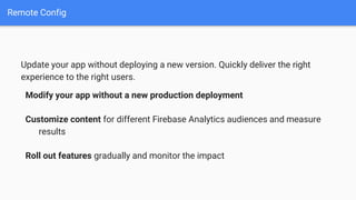 Remote Config
Update your app without deploying a new version. Quickly deliver the right
experience to the right users.
Modify your app without a new production deployment
Customize content for different Firebase Analytics audiences and measure
results
Roll out features gradually and monitor the impact
 