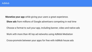AdMob
Monetize your app while giving your users a great experience.
Show ads from millions of Google advertisers competing in real time
Choose a format to suit your app, including banner, video and native ads
Work with more than 40 top ad networks using AdMob Mediation
Cross-promote between your apps for free with AdMob house ads
 