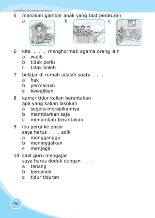 pendidikan kewarganegaraan kelas I
96
5 manakah gambar anak yang taat peraturan
a b c
6 kita . . . menghormati agama orang lain
a wajib
b tidak perlu
c tidak boleh
7 belajar di rumah adalah suatu . . .
a hak
b permainan
c kewajiban
8 kamar tidur kalian berantakan
apa yang kalian lakukan
a segera merapikannya
b membiarkan saja
c menambah berantakan
9 ibu pergi ke pasar
saya harus . . . adik
a mengganggu
b meninggalkan
c menjaga
10 saat guru mengajar
saya harus duduk dengan . . .
a tenang
b bercanda
c tidur tiduran
 