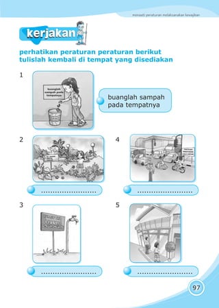menaati peraturan melaksanakan kewajiban
97
perhatikan peraturan peraturan berikut
tulislah kembali di tempat yang disediakan
1
2 4
3 5
kerjakankerjakan
TAATILAH
PERATURAN
LALU LINTAS
........................
buanglah sampah
pada tempatnya
........................
........................ ........................
 