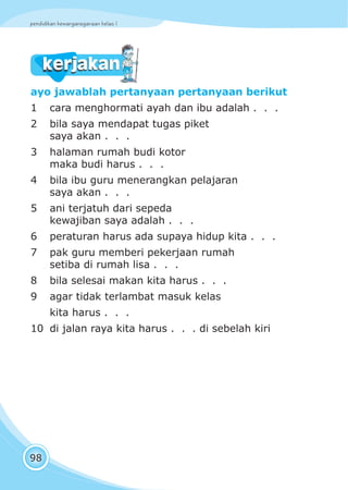 pendidikan kewarganegaraan kelas I
98
kerjakankerjakan
ayo jawablah pertanyaan pertanyaan berikut
1 cara menghormati ayah dan ibu adalah . . .
2 bila saya mendapat tugas piket
saya akan . . .
3 halaman rumah budi kotor
maka budi harus . . .
4 bila ibu guru menerangkan pelajaran
saya akan . . .
5 ani terjatuh dari sepeda
kewajiban saya adalah . . .
6 peraturan harus ada supaya hidup kita . . .
7 pak guru memberi pekerjaan rumah
setiba di rumah lisa . . .
8 bila selesai makan kita harus . . .
9 agar tidak terlambat masuk kelas
kita harus . . .
10 di jalan raya kita harus . . . di sebelah kiri
 