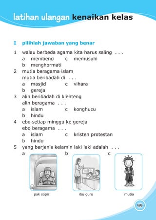 latihan ulangan kenaikan kelas
99
I pilihlah jawaban yang benar
1 walau berbeda agama kita harus saling . . .
a membenci c memusuhi
b menghormati
2 mutia beragama islam
mutia beribadah di . . .
a masjid c vihara
b gereja
3 alin beribadah di klenteng
alin beragama . . .
a islam c konghucu
b hindu
4 ebo setiap minggu ke gereja
ebo beragama . . .
a islam c kristen protestan
b hindu
5 yang berjenis kelamin laki laki adalah . . .
a b c
pak sopir ibu guru mutia
latihan ulangan kenaikan kelas
 