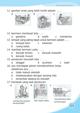 latihan ulangan kenaikan kelas
101
11 gambar anak yang lebih tertib adalah . . .
a b c
12 bermain membuat kita . . .
a gembira b sedih c menderita
13 tempat yang paling tepat untuk bermain adalah . . .
a tempat tidur c halaman
b ruang kelas
14 manfaat bermain yaitu . . .
a banyak teman c banyak masalah
b banyak musuh
15 peraturan haruslah kita . . .
a langgar b acuhkan c taati
16 ayu mendapat giliran membersihkan kelas
sebaiknya ayu . . .
a tidak masuk sekolah
b melaksanakan dengan senang hati
c terlambat datang ke sekolah
17 manakah yang taat peraturan
a b c
membuang sampah
sembarangan
tidur tepat waktu
menyeberang jalan
sembarangan
 