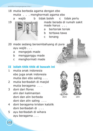 pendidikan kewarganegaraan kelas I
102
18 mutia berbeda agama dengan ebo
mutia . . . menghormati agama ebo
a wajib b tidak boleh c tidak perlu
19 made berada di rumah sakit
made harus . . .
a berteriak teriak
b tertawa tawa
c tenang
20 made sedang bersembahyang di pura
ayu wajib . . .
a mengejek made
b mengganggu made
c menghormati made
II isilah titik titik di bawah ini
1 mutia anak indonesia
ebo juga anak indonesia
mutia dan ebo saling . . .
2 mutia beribadah di masjid
mutia beragama . . .
3 doni dari flores
alin dari kalimantan
doni dan alin berbeda
doni dan alin saling . . .
4 doni beragama kristen katolik
doni beribadah di . . .
5 ayu beribadah di wihara
ayu beragama . . .
doni alin
 