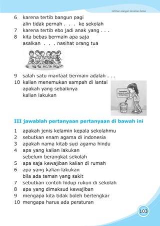 latihan ulangan kenaikan kelas
103
6 karena tertib bangun pagi
alin tidak pernah . . . ke sekolah
7 karena tertib ebo jadi anak yang . . .
8 kita bebas bermain apa saja
asalkan . . . nasihat orang tua
9 salah satu manfaat bermain adalah . . .
10 kalian menemukan sampah di lantai
apakah yang sebaiknya
kalian lakukan
III jawablah pertanyaan pertanyaan di bawah ini
1 apakah jenis kelamin kepala sekolahmu
2 sebutkan enam agama di indonesia
3 apakah nama kitab suci agama hindu
4 apa yang kalian lakukan
sebelum berangkat sekolah
5 apa saja kewajiban kalian di rumah
6 apa yang kalian lakukan
bila ada teman yang sakit
7 sebutkan contoh hidup rukun di sekolah
8 apa yang dimaksud kewajiban
9 mengapa kita tidak boleh bertengkar
10 mengapa harus ada peraturan
 