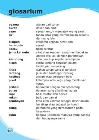 pendidikan kewarganegaraan kelas I
104
glosarium
agama ajaran dari tuhan
akrab dekat dan erat
azan seruan untuk mengajak orang salat
ciri tanda khas yang membedakan sesuatu
dari yang lain
disiplin ketaatan kepada peraturan
harmonis serasi
kacau tidak teratur
jenis kelamin sifat atau keadaan yang membedakan
antara laki laki dengan perempuan
kerudung kain penutup kepala perempuan
kisah cerita tentang kejadian dalam
kehidupan seseorang
kitab wahyu tuhan yang dibukukan
lantang jelas dan terdengar nyaring
nasihat ajaran atau pelajaran baik
piket kelompok atau regu yang melakukan
tugas
pribadi berkaitan dengan diri seseorang
pulau daratan yang dikelilingi lautan
rapi baik teratur dan bersih
rukun baik dan damai
semboyan kata atau kalimat sebagai dasar dalam
bersikap atau sebagai tuntunan
sikap perbuatan yang berdasarkan pada
keyakinan
suku bangsa kelompok manusia yang bahasa
dan budayanya sama
 