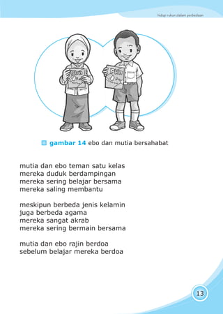hidup rukun dalam perbedaan
13
mutia dan ebo teman satu kelas
mereka duduk berdampingan
mereka sering belajar bersama
mereka saling membantu
meskipun berbeda jenis kelamin
juga berbeda agama
mereka sangat akrab
mereka sering bermain bersama
mutia dan ebo rajin berdoa
sebelum belajar mereka berdoa
gambar 14 ebo dan mutia bersahabat
 