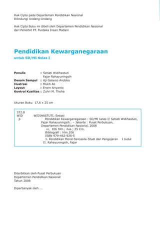 pendidikan kewarganegaraan kelas I
ii
Hak Cipta pada Departeman Pendidikan Nasional
Dilindungi Undang-Undang
Hak Cipta Buku ini dibeli oleh Departemen Pendidikan Nasional
dari Penerbit PT. Pustaka Insan Madani
Pendidikan Kewarganegaraan
untuk SD/MI Kelas I
Penulis : Setiati Widihastuti
Fajar Rahayuningsih
Desain Sampul : Aji Galarso Andoko
Ilustrasi : Mukti Ali
Layout : Erwin Ariyanto
Kontrol Kualitas : Zuhri M. Thoha
Ukuran Buku: 17,6 x 25 cm
Diterbitkan oleh Pusat Perbukuan
Departemen Pendidikan Nasional
Tahun 2008
Diperbanyak oleh ...
372.8
WID WIDIHASTUTI, Setiati
p Pendidikan Kewarganegaraan : SD/MI kelas I/ Setiati Widihastuti,
Fajar Rahayuningsih.. – Jakarta : Pusat Perbukuan,
Departemen Pendidikan Nasional, 2008
vi, 106 hlm.; ilus.; 25 Cm.
Bibliografi : hlm.106
ISBN 979-462-926-X
1. Pendidikan Moral Pancasila-Studi dan Pengajaran I Judul
II. Rahayuningsih, Fajar
 