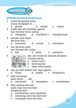 hidup rukun dalam perbedaan
23
memilihmemilih
pilihlah jawaban yang benar
1 mutia beragama islam
mutia beribadah di . . .
a gereja b masjid c vihara
2 made dan alin berbeda agama
tapi mereka harus saling . . .
a mengejek b membenci c menghormati
3 bersatu kita teguh
bercerai kita . . .
a berteman b runtuh c membenci
4 ayu bersuku jawa
ayu berasal dari pulau . . .
a bali b jawa c sumatera
5 ebo dan mutia ke sekolah bersama
mereka saling…
a hidup rukun
b bermusuhan
c tidak setia kawan
6 cap go meh adalah hari raya agama . . .
a hindu b budha c konghuchu
7 adik menangis
saya harus . . . dia
a memarahi b menghibur c membiarkan
8 doni sedang bermain
santi ingin ikut bermain
sebaiknya doni . . .
a membiarkan santi sendirian
b melarang santi ikut bermain
c mengajak santi bermain
 