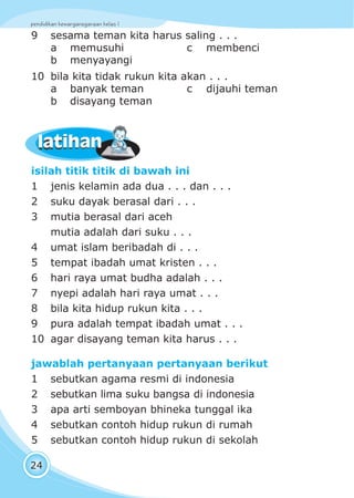 pendidikan kewarganegaraan kelas I
24
latihanlatihan
isilah titik titik di bawah ini
1 jenis kelamin ada dua . . . dan . . .
2 suku dayak berasal dari . . .
3 mutia berasal dari aceh
mutia adalah dari suku . . .
4 umat islam beribadah di . . .
5 tempat ibadah umat kristen . . .
6 hari raya umat budha adalah . . .
7 nyepi adalah hari raya umat . . .
8 bila kita hidup rukun kita . . .
9 pura adalah tempat ibadah umat . . .
10 agar disayang teman kita harus . . .
jawablah pertanyaan pertanyaan berikut
1 sebutkan agama resmi di indonesia
2 sebutkan lima suku bangsa di indonesia
3 apa arti semboyan bhineka tunggal ika
4 sebutkan contoh hidup rukun di rumah
5 sebutkan contoh hidup rukun di sekolah
9 sesama teman kita harus saling . . .
a memusuhi c membenci
b menyayangi
10 bila kita tidak rukun kita akan . . .
a banyak teman c dijauhi teman
b disayang teman
 
