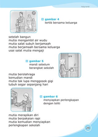 hidup tertib
29
gambar 4
tertib bersama keluarga
setelah bangun
mutia mengambil air wudu
mutia salat subuh berjamaah
mutia berjamaah bersama keluarga
usai salat mutia mengaji
mutia berolahraga
kemudian mandi
mutia tak lupa menggosok gigi
tubuh segar sepanjang hari
mutia merapikan diri
mutia berpakaian rapi
mutia kemudian menyiapkan
perlengkapan sekolah
gambar 5
mandi sebelum
berangkat sekolah
gambar 6
menyiapkan perlengkapan
dengan teliti
 