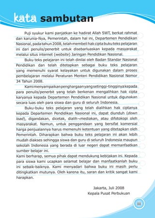 beda bukan persoalan
iii
Puji syukur kami panjatkan ke hadirat Allah SWT, berkat rahmat
dan karunia-Nya, Pemerintah, dalam hal ini, Departemen Pendidikan
Nasional,padatahun2008,telahmembelihakciptabukutekspelajaran
ini dari penulis/penerbit untuk disebarluaskan kepada masyarakat
melalui situs internet (website) Jaringan Pendidikan Nasional.
Buku teks pelajaran ini telah dinilai oleh Badan Standar Nasional
Pendidikan dan telah ditetapkan sebagai buku teks pelajaran
yang memenuhi syarat kelayakan untuk digunakan dalam proses
pembelajaran melalui Peraturan Menteri Pendidikan Nasional Nomor
34 Tahun 2008.
Kamimenyampaikanpenghargaanyangsetinggi-tingginyakepada
para penulis/penerbit yang telah berkenan mengalihkan hak cipta
karyanya kepada Departemen Pendidikan Nasional untuk digunakan
secara luas oleh para siswa dan guru di seluruh Indonesia.
Buku-buku teks pelajaran yang telah dialihkan hak ciptanya
kepada Departemen Pendidikan Nasional ini, dapat diunduh (down
load), digandakan, dicetak, dialih¬mediakan, atau difotokopi oleh
masyarakat. Namun, untuk penggandaan yang bersifat komersial
harga penjualannya harus memenuhi ketentuan yang ditetapkan oleh
Pemerintah. Diharapkan bahwa buku teks pelajaran ini akan lebih
mudah diakses sehingga siswa dan guru di seluruh Indonesia maupun
sekolah Indonesia yang berada di luar negeri dapat memanfaatkan
sumber belajar ini.
Kami berharap, semua pihak dapat mendukung kebijakan ini. Kepada
para siswa kami ucapkan selamat belajar dan manfaatkanlah buku
ini sebaik-baiknya. Kami menyadari bahwa buku ini masih perlu
ditingkatkan mutunya. Oleh karena itu, saran dan kritik sangat kami
harapkan.
Jakarta, Juli 2008
Kepala Pusat Perbukuan
kata sambutan
 