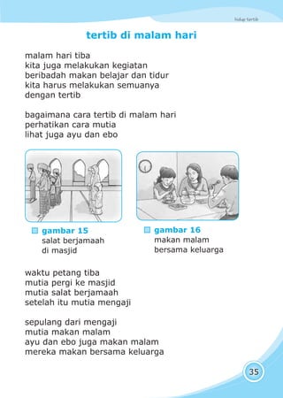 hidup tertib
35
tertib di malam hari
malam hari tiba
kita juga melakukan kegiatan
beribadah makan belajar dan tidur
kita harus melakukan semuanya
dengan tertib
bagaimana cara tertib di malam hari
perhatikan cara mutia
lihat juga ayu dan ebo
waktu petang tiba
mutia pergi ke masjid
mutia salat berjamaah
setelah itu mutia mengaji
sepulang dari mengaji
mutia makan malam
ayu dan ebo juga makan malam
mereka makan bersama keluarga
gambar 15
salat berjamaah
di masjid
gambar 16
makan malam
bersama keluarga
 