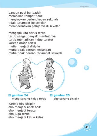 hidup tertib
41
bangun pagi beribadah
merapikan tempat tidur
menyiapkan perlengkapan sekolah
tidak terlambat ke sekolah
memperhatikan pelajaran di sekolah
mengapa kita harus tertib
tertib sangat banyak manfaatnya
tertib menjadikan hidup teratur
karena mutia tertib
mutia menjadi disiplin
mutia tidak pernah kesiangan
mutia tidak pernah terlambat sekolah
karena ebo disiplin
ebo menjadi anak baik
ebo menjadi teratur
ebo juga tertib
ebo menjadi ketua kelas
gambar 24
mutia senang hidup tertib
gambar 25
ebo senang disiplin
 