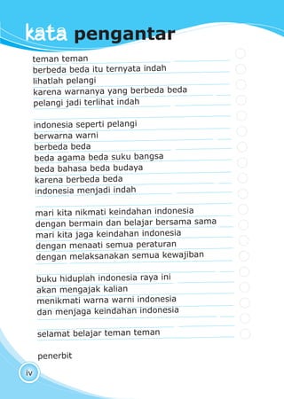 pendidikan kewarganegaraan kelas I
iv
teman teman
berbeda beda itu ternyata indah
lihatlah pelangi
karena warnanya yang berbeda beda
pelangi jadi terlihat indah
indonesia seperti pelangi
berwarna warni
berbeda beda
beda agama beda suku bangsa
beda bahasa beda budaya
karena berbeda beda
indonesia menjadi indah
mari kita nikmati keindahan indonesia
dengan bermain dan belajar bersama sama
mari kita jaga keindahan indonesia
dengan menaati semua peraturan
dengan melaksanakan semua kewajiban
buku hiduplah indonesia raya ini
akan mengajak kalian
menikmati warna warni indonesia
dan menjaga keindahan indonesia
selamat belajar teman teman
penerbit
kata pengantar
 