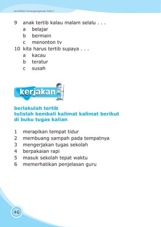pendidikan kewarganegaraan kelas I
46
9 anak tertib kalau malam selalu . . .
a belajar
b bermain
c menonton tv
10 kita harus tertib supaya . . .
a kacau
b teratur
c susah
berlakulah tertib
tulislah kembali kalimat kalimat berikut
di buku tugas kalian
1 merapikan tempat tidur
2 membuang sampah pada tempatnya
3 mengerjakan tugas sekolah
4 berpakaian rapi
5 masuk sekolah tepat waktu
6 memerhatikan penjelasan guru
kerjakankerjakan
 