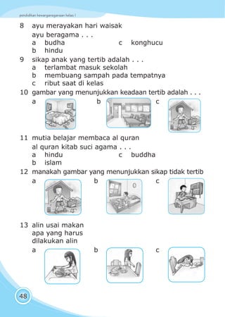 pendidikan kewarganegaraan kelas I
48
8 ayu merayakan hari waisak
ayu beragama . . .
a budha c konghucu
b hindu
9 sikap anak yang tertib adalah . . .
a terlambat masuk sekolah
b membuang sampah pada tempatnya
c ribut saat di kelas
10 gambar yang menunjukkan keadaan tertib adalah . . .
a b c
11 mutia belajar membaca al quran
al quran kitab suci agama . . .
a hindu c buddha
b islam
12 manakah gambar yang menunjukkan sikap tidak tertib
a b c
13 alin usai makan
apa yang harus
dilakukan alin
a b c
 