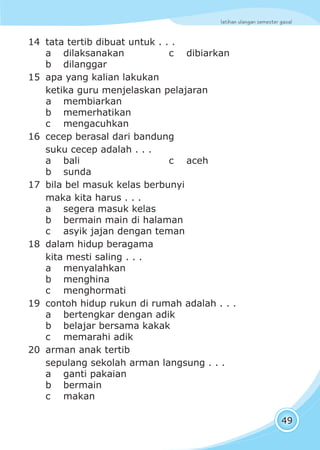 latihan ulangan semester gasal
49
14 tata tertib dibuat untuk . . .
a dilaksanakan c dibiarkan
b dilanggar
15 apa yang kalian lakukan
ketika guru menjelaskan pelajaran
a membiarkan
b memerhatikan
c mengacuhkan
16 cecep berasal dari bandung
suku cecep adalah . . .
a bali c aceh
b sunda
17 bila bel masuk kelas berbunyi
maka kita harus . . .
a segera masuk kelas
b bermain main di halaman
c asyik jajan dengan teman
18 dalam hidup beragama
kita mesti saling . . .
a menyalahkan
b menghina
c menghormati
19 contoh hidup rukun di rumah adalah . . .
a bertengkar dengan adik
b belajar bersama kakak
c memarahi adik
20 arman anak tertib
sepulang sekolah arman langsung . . .
a ganti pakaian
b bermain
c makan
 