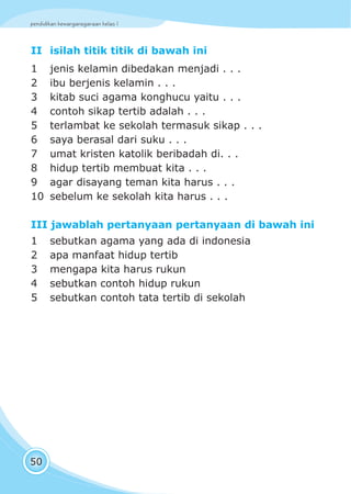 pendidikan kewarganegaraan kelas I
50
II isilah titik titik di bawah ini
1 jenis kelamin dibedakan menjadi . . .
2 ibu berjenis kelamin . . .
3 kitab suci agama konghucu yaitu . . .
4 contoh sikap tertib adalah . . .
5 terlambat ke sekolah termasuk sikap . . .
6 saya berasal dari suku . . .
7 umat kristen katolik beribadah di. . .
8 hidup tertib membuat kita . . .
9 agar disayang teman kita harus . . .
10 sebelum ke sekolah kita harus . . .
III jawablah pertanyaan pertanyaan di bawah ini
1 sebutkan agama yang ada di indonesia
2 apa manfaat hidup tertib
3 mengapa kita harus rukun
4 sebutkan contoh hidup rukun
5 sebutkan contoh tata tertib di sekolah
 