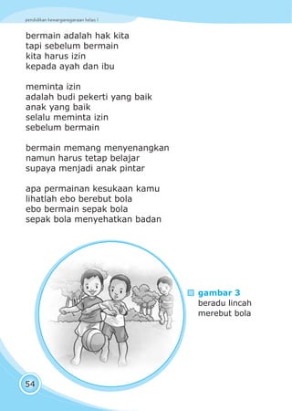 pendidikan kewarganegaraan kelas I
54
bermain adalah hak kita
tapi sebelum bermain
kita harus izin
kepada ayah dan ibu
meminta izin
adalah budi pekerti yang baik
anak yang baik
selalu meminta izin
sebelum bermain
bermain memang menyenangkan
namun harus tetap belajar
supaya menjadi anak pintar
apa permainan kesukaan kamu
lihatlah ebo berebut bola
ebo bermain sepak bola
sepak bola menyehatkan badan
gambar 3
beradu lincah
merebut bola
 