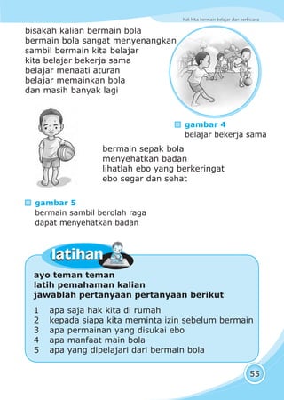 hak kita bermain belajar dan berbicara
55
bisakah kalian bermain bola
bermain bola sangat menyenangkan
sambil bermain kita belajar
kita belajar bekerja sama
belajar menaati aturan
belajar memainkan bola
dan masih banyak lagi
ayo teman teman
latih pemahaman kalian
jawablah pertanyaan pertanyaan berikut
1 apa saja hak kita di rumah
2 kepada siapa kita meminta izin sebelum bermain
3 apa permainan yang disukai ebo
4 apa manfaat main bola
5 apa yang dipelajari dari bermain bola
latihanlatihan
bermain sepak bola
menyehatkan badan
lihatlah ebo yang berkeringat
ebo segar dan sehat
gambar 4
belajar bekerja sama
gambar 5
bermain sambil berolah raga
dapat menyehatkan badan
 