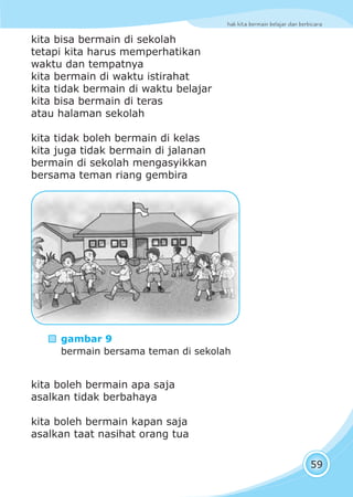 hak kita bermain belajar dan berbicara
59
kita bisa bermain di sekolah
tetapi kita harus memperhatikan
waktu dan tempatnya
kita bermain di waktu istirahat
kita tidak bermain di waktu belajar
kita bisa bermain di teras
atau halaman sekolah
kita tidak boleh bermain di kelas
kita juga tidak bermain di jalanan
bermain di sekolah mengasyikkan
bersama teman riang gembira
kita boleh bermain apa saja
asalkan tidak berbahaya
kita boleh bermain kapan saja
asalkan taat nasihat orang tua
gambar 9
bermain bersama teman di sekolah
 
