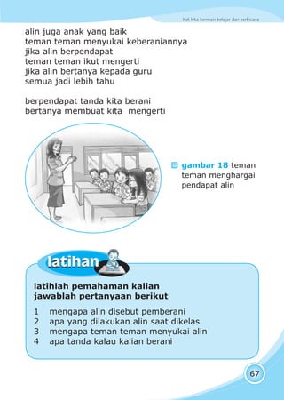 hak kita bermain belajar dan berbicara
67
alin juga anak yang baik
teman teman menyukai keberaniannya
jika alin berpendapat
teman teman ikut mengerti
jika alin bertanya kepada guru
semua jadi lebih tahu
berpendapat tanda kita berani
bertanya membuat kita mengerti
gambar 18 teman
teman menghargai
pendapat alin
latihlah pemahaman kalian
jawablah pertanyaan berikut
1 mengapa alin disebut pemberani
2 apa yang dilakukan alin saat dikelas
3 mengapa teman teman menyukai alin
4 apa tanda kalau kalian berani
latihanlatihan
 
