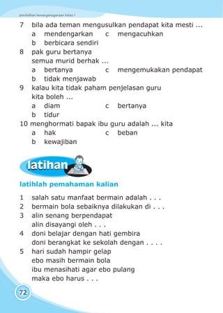 pendidikan kewarganegaraan kelas I
72
latihlah pemahaman kalian
1 salah satu manfaat bermain adalah . . .
2 bermain bola sebaiknya dilakukan di . . .
3 alin senang berpendapat
alin disayangi oleh . . .
4 doni belajar dengan hati gembira
doni berangkat ke sekolah dengan . . . .
5 hari sudah hampir gelap
ebo masih bermain bola
ibu menasihati agar ebo pulang
maka ebo harus . . .
7 bila ada teman mengusulkan pendapat kita mesti ...
a mendengarkan c mengacuhkan
b berbicara sendiri
8 pak guru bertanya
semua murid berhak ...
a bertanya c mengemukakan pendapat
b tidak menjawab
9 kalau kita tidak paham penjelasan guru
kita boleh ...
a diam c bertanya
b tidur
10 menghormati bapak ibu guru adalah ... kita
a hak c beban
b kewajiban
latihanlatihan
 