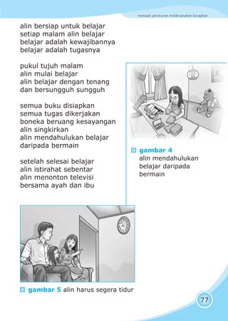 menaati peraturan melaksanakan kewajiban
77
alin bersiap untuk belajar
setiap malam alin belajar
belajar adalah kewajibannya
belajar adalah tugasnya
pukul tujuh malam
alin mulai belajar
alin belajar dengan tenang
dan bersungguh sungguh
semua buku disiapkan
semua tugas dikerjakan
boneka beruang kesayangan
alin singkirkan
alin mendahulukan belajar
daripada bermain
setelah selesai belajar
alin istirahat sebentar
alin menonton televisi
bersama ayah dan ibu
waktu sudah malam
gambar 4
alin mendahulukan
belajar daripada
bermain
gambar 5 alin harus segera tidur
 