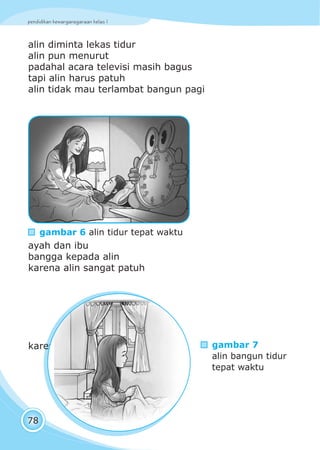 pendidikan kewarganegaraan kelas I
78
alin diminta lekas tidur
alin pun menurut
padahal acara televisi masih bagus
tapi alin harus patuh
alin tidak mau terlambat bangun pagi
ayah dan ibu
bangga kepada alin
karena alin sangat patuh
karena tidur tepat waktu
gambar 6 alin tidur tepat waktu
gambar 7
alin bangun tidur
tepat waktu
 