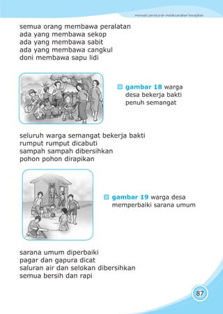 menaati peraturan melaksanakan kewajiban
87
semua orang membawa peralatan
ada yang membawa sekop
ada yang membawa sabit
ada yang membawa cangkul
doni membawa sapu lidi
seluruh warga semangat bekerja bakti
rumput rumput dicabuti
sampah sampah dibersihkan
pohon pohon dirapikan
sarana umum diperbaiki
pagar dan gapura dicat
saluran air dan selokan dibersihkan
semua bersih dan rapi
gambar 18 warga
desa bekerja bakti
penuh semangat
gambar 19 warga desa
memperbaiki sarana umum
 