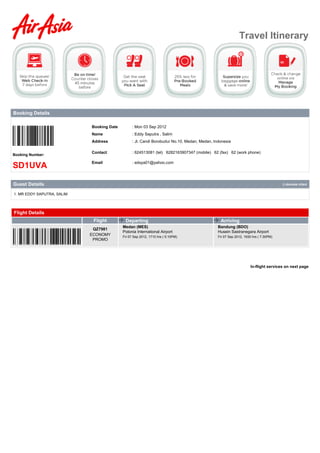 Travel Itinerary




Booking Details

                            Booking Date         : Mon 03 Sep 2012
                            Name                 : Eddy Saputra , Salim
                            Address              : Jl. Candi Borobudur No.10, Medan, Medan, Indonesia

                            Contact              : 624513081 (tel) 6282163907347 (mobile) 62 (fax) 62 (work phone)
Booking Number:

                            Email                : edsya01@yahoo.com
SD1UVA

Guest Details                                                                                                                       () denotes infant


1. MR EDDY SAPUTRA, SALIM




Flight Details
                             Flight         Departing                                          Arriving
                                           Medan (MES)                                        Bandung (BDO)
                             QZ7981
                                           Polonia International Airport                      Husein Sastranegara Airport
                            ECONOMY        Fri 07 Sep 2012, 1710 hrs ( 5:10PM)                Fri 07 Sep 2012, 1930 hrs ( 7:30PM)
                             PROMO




                                                                                                                   In-flight services on next page
 