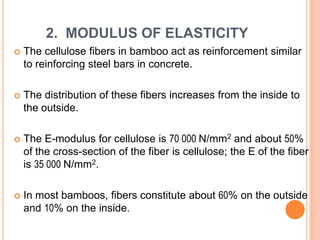 2. MODULUS OF ELASTICITY


The cellulose fibers in bamboo act as reinforcement similar
to reinforcing steel bars in concrete.



The distribution of these fibers increases from the inside to
the outside.



The E-modulus for cellulose is 70 000 N/mm2 and about 50%
of the cross-section of the fiber is cellulose; the E of the fiber
is 35 000 N/mm2.



In most bamboos, fibers constitute about 60% on the outside
and 10% on the inside.

 