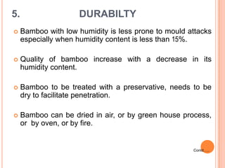 5.

DURABILTY



Bamboo with low humidity is less prone to mould attacks
especially when humidity content is less than 15%.



Quality of bamboo increase with a decrease in its
humidity content.



Bamboo to be treated with a preservative, needs to be
dry to facilitate penetration.



Bamboo can be dried in air, or by green house process,
or by oven, or by fire.

Contd…..

 