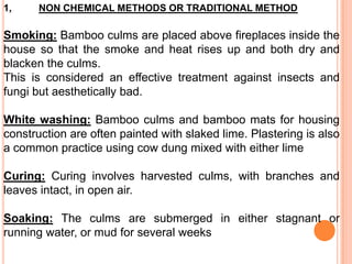 1,

NON CHEMICAL METHODS OR TRADITIONAL METHOD

Smoking: Bamboo culms are placed above fireplaces inside the
house so that the smoke and heat rises up and both dry and
blacken the culms.
This is considered an effective treatment against insects and
fungi but aesthetically bad.
White washing: Bamboo culms and bamboo mats for housing
construction are often painted with slaked lime. Plastering is also
a common practice using cow dung mixed with either lime
Curing: Curing involves harvested culms, with branches and
leaves intact, in open air.
Soaking: The culms are submerged in either stagnant or
running water, or mud for several weeks

 
