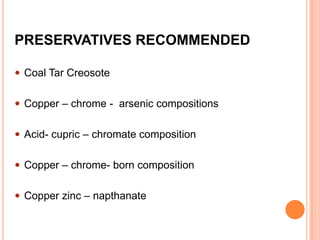 PRESERVATIVES RECOMMENDED
 Coal Tar Creosote
 Copper – chrome - arsenic compositions
 Acid- cupric – chromate composition
 Copper – chrome- born composition

 Copper zinc – napthanate

 