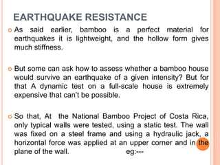 EARTHQUAKE RESISTANCE


As said earlier, bamboo is a perfect material for
earthquakes it is lightweight, and the hollow form gives
much stiffness.



But some can ask how to assess whether a bamboo house
would survive an earthquake of a given intensity? But for
that A dynamic test on a full-scale house is extremely
expensive that can‟t be possible.



So that, At the National Bamboo Project of Costa Rica,
only typical walls were tested, using a static test. The wall
was fixed on a steel frame and using a hydraulic jack, a
horizontal force was applied at an upper corner and in the
plane of the wall.
eg:---

 