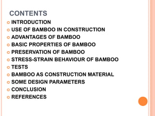 CONTENTS
INTRODUCTION
 USE OF BAMBOO IN CONSTRUCTION
 ADVANTAGES OF BAMBOO
 BASIC PROPERTIES OF BAMBOO
 PRESERVATION OF BAMBOO
 STRESS-STRAIN BEHAVIOUR OF BAMBOO
 TESTS
 BAMBOO AS CONSTRUCTION MATERIAL
 SOME DESIGN PARAMETERS
 CONCLUSION
 REFERENCES


 