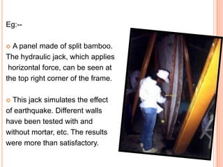 Eg:-A panel made of split bamboo.
The hydraulic jack, which applies
horizontal force, can be seen at
the top right corner of the frame.


This jack simulates the effect
of earthquake. Different walls
have been tested with and
without mortar, etc. The results
were more than satisfactory.


 