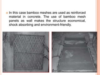 

In this case bamboo meshes are used as reinforced
material in concrete. The use of bamboo mesh
panels as wall makes the structure economical,
shock absorbing and environment-friendly.

 
