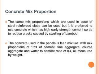 Concrete Mix Proportion


The same mix proportions which are used in case of
steel reinforced slabs can be used but it is preferred to
use concrete which has high early strength cement so as
to reduce cracks caused by swelling of bamboo.



The concrete used in the panels is lean mixture with mix
proportions of 1:2:4 of cement: fine aggregate: course
aggregate and water to cement ratio of 0.4, all measured
by weight.

 