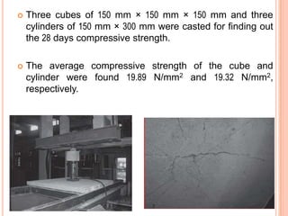 

Three cubes of 150 mm × 150 mm × 150 mm and three
cylinders of 150 mm × 300 mm were casted for finding out
the 28 days compressive strength.



The average compressive strength of the cube and
cylinder were found 19.89 N/mm2 and 19.32 N/mm2,
respectively.

 