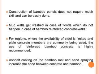 

Construction of bamboo panels does not require much
skill and can be easily done.



Mud walls get washed in case of floods which do not
happen in case of bamboo reinforced concrete walls.



For regions, where the availability of steel is limited and
plain concrete members are commonly being used, the
use of reinforced bamboo concrete is highly
recommended.



Asphalt coating on the bamboo mat and sand spraying
increase the bond between concrete and bamboo.

 