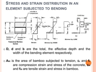 STRESS AND STRAIN DISTRIBUTION IN AN
ELEMENT SUBJECTED TO BENDING

o D, d and b are the total, the effective depth and the
width of the bending element respectively.
o Abt is the area of bamboo subjected to tension, εc and fc
are compression strain and stress of the concrete, εbt
and fbt are tensile strain and stress in bamboo.

 