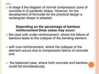 Contd…..



In stage 3 the diagram of normal compression zone of
concrete is of parabolic shape. However, for the
development of formulae for the practical design a
rectangular shape is adopted.

Depending on the percentage of bamboo
reinforcement three cases may occur:
 the case with under-reinforcement, where the failure of
bamboo leads to the collapse of the bending element.


with over-reinforcement, where the collapse of the
element occurs due to compression failure of concrete
and



the balanced case, where both concrete and bamboo
could fail simultaneously.

 