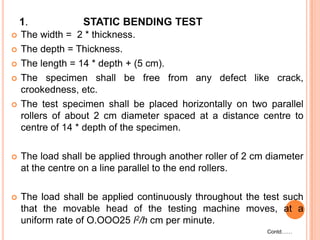 1.







STATIC BENDING TEST

The width = 2 * thickness.
The depth = Thickness.
The length = 14 * depth + (5 cm).
The specimen shall be free from any defect like crack,
crookedness, etc.
The test specimen shall be placed horizontally on two parallel
rollers of about 2 cm diameter spaced at a distance centre to
centre of 14 * depth of the specimen.



The load shall be applied through another roller of 2 cm diameter
at the centre on a line parallel to the end rollers.



The load shall be applied continuously throughout the test such
that the movable head of the testing machine moves, at a
uniform rate of O.OOO25 l2/h cm per minute.
Contd……

 