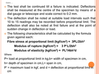 CONTD…..







The test shall be continued till a failure is indicated. Deflections
shall be measured at the centre of the specimen by means of a
dial gauge or telescope and scale correct to 0.2 mm.
The deflection shall be noted at suitable load intervals such that
10 to 15 readings may be recorded before proportional limit. The
deflection shall also be noted at first failure and at the point of
sudden change in deflection or load.
The following characteristics shall be calculated by the formula
given against each:
Fibre stress at proportional limit (kgf/cm2) = 3PL/2bh2
Modulus of rupture (kgf/cm2) = 3 P’L/2bh2
Modulus of elasticity (kgf/cm2) = PL3/4bh3d

Where

P= load at proportional limit in kg,b= width of specimen in cm,
h= depth of specimen in cm,L= span in cm,
P‟ = maximum load in kgf, and d = deflection at proportional limit in
cm

 