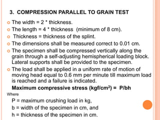 3. COMPRESSION PARALLEL TO GRAIN TEST
The width = 2 * thickness.
 The length = 4 * thickness (minimum of 8 cm).
 Thickness = thickness of the splint.
 The dimensions shall be measured correct to 0.01 cm.
 The specimen shall be compressed vertically along the
grain through a self-adjusting hemispherical loading block.
Lateral supports shall be provided to the specimen.
 The load shall be applied in a uniform rate of motion of
moving head equal to 0.6 mm per minute till maximum load
is reached and a failure is indicated.
Maximum compressive stress (kgf/cm2) = P/bh


Where

P = maximum crushing load in kg,
b = width of the specimen in cm, and
h = thickness of the specimen in cm.

 