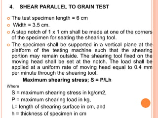 4.

SHEAR PARALLEL TO GRAIN TEST

The test specimen length = 6 cm
 Width = 3.5 cm.
 A step notch of 1 x 1 cm shall be made at one of the corners
of the specimen for seating the shearing tool.
 The specimen shall be supported in a vertical plane at the
platform of the testing machine such that the shearing
portion may remain outside. The shearing tool fixed on the
moving head shall be set at the notch. The load shall be
applied at a uniform rate of moving head equal to 0.4 mm
per minute through the shearing tool.
Maximum shearing stress; S = P/Lh


Where

S = maximum shearing stress in kg/cm2,
P = maximum shearing load in kg,
L= length of shearing surface in cm, and
h = thickness of specimen in cm

 
