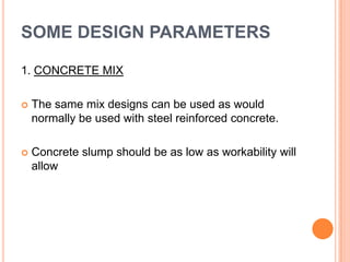 SOME DESIGN PARAMETERS
1. CONCRETE MIX


The same mix designs can be used as would
normally be used with steel reinforced concrete.



Concrete slump should be as low as workability will
allow

 